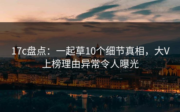 17c盘点：一起草10个细节真相，大V上榜理由异常令人曝光