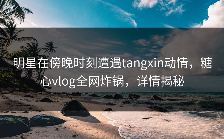 明星在傍晚时刻遭遇tangxin动情，糖心vlog全网炸锅，详情揭秘