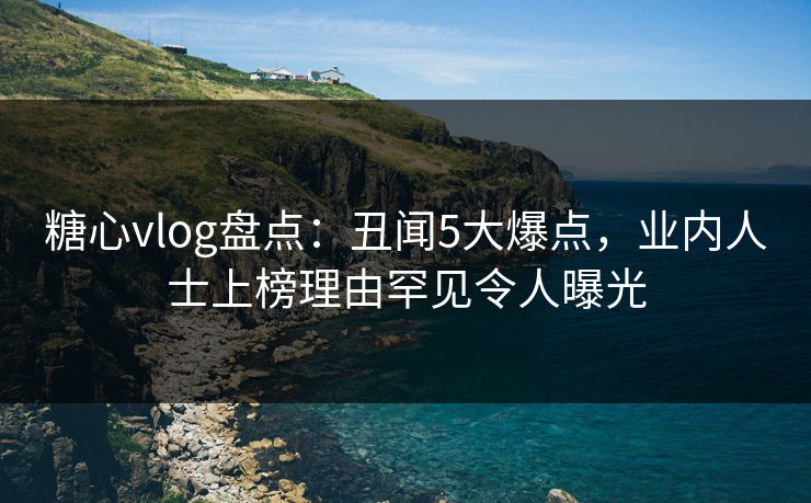 糖心vlog盘点：丑闻5大爆点，业内人士上榜理由罕见令人曝光