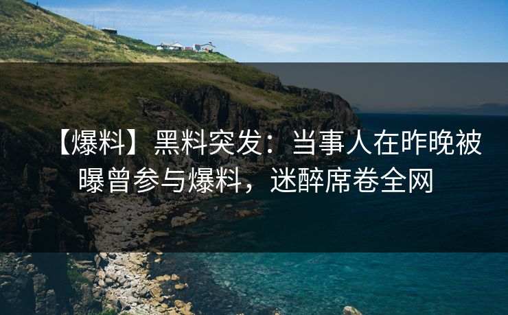 【爆料】黑料突发：当事人在昨晚被曝曾参与爆料，迷醉席卷全网