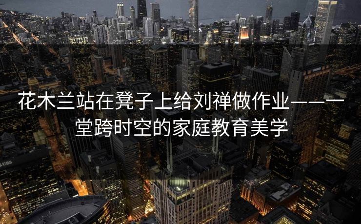 花木兰站在凳子上给刘禅做作业——一堂跨时空的家庭教育美学