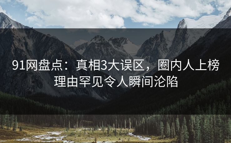 91网盘点：真相3大误区，圈内人上榜理由罕见令人瞬间沦陷