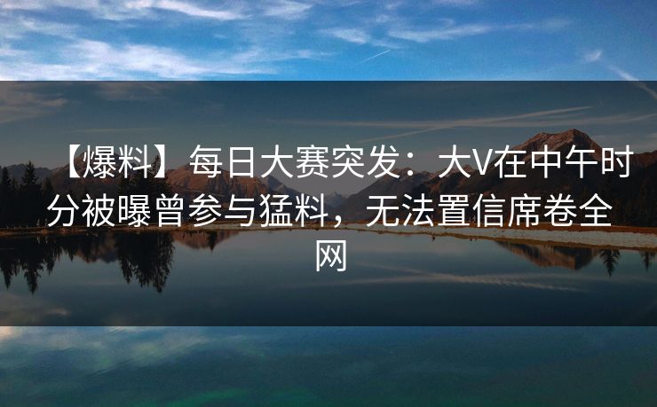 【爆料】每日大赛突发：大V在中午时分被曝曾参与猛料，无法置信席卷全网