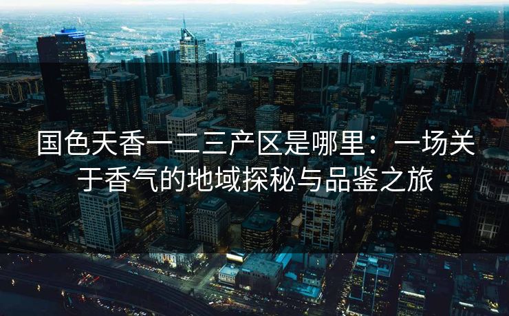 国色天香一二三产区是哪里：一场关于香气的地域探秘与品鉴之旅