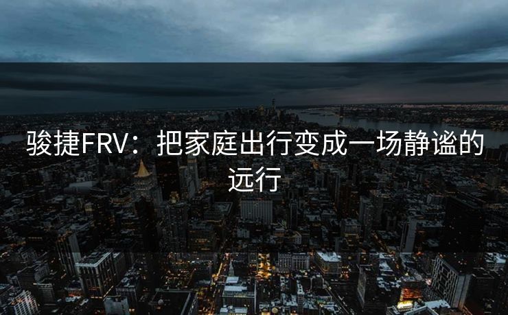 骏捷FRV：把家庭出行变成一场静谧的远行