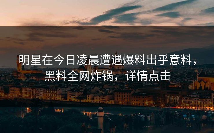 明星在今日凌晨遭遇爆料出乎意料，黑料全网炸锅，详情点击