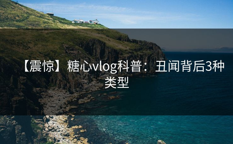 【震惊】糖心vlog科普：丑闻背后3种类型