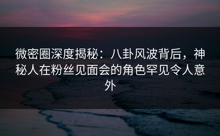 微密圈深度揭秘：八卦风波背后，神秘人在粉丝见面会的角色罕见令人意外