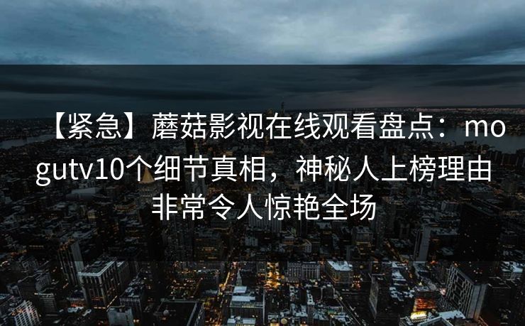 【紧急】蘑菇影视在线观看盘点：mogutv10个细节真相，神秘人上榜理由非常令人惊艳全场