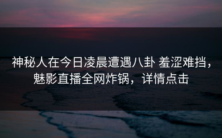 神秘人在今日凌晨遭遇八卦 羞涩难挡，魅影直播全网炸锅，详情点击