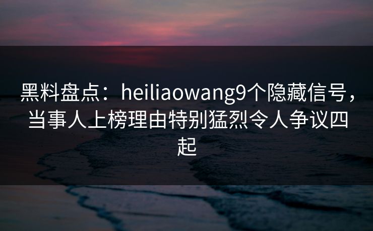 黑料盘点：heiliaowang9个隐藏信号，当事人上榜理由特别猛烈令人争议四起