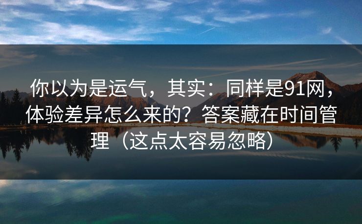 你以为是运气，其实：同样是91网，体验差异怎么来的？答案藏在时间管理（这点太容易忽略）