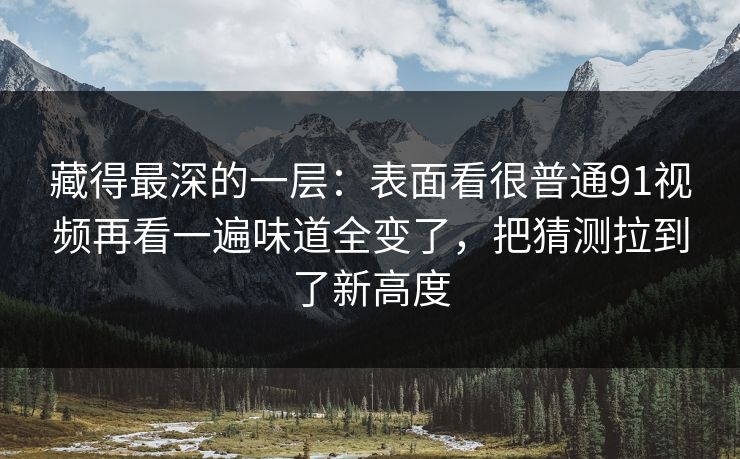 藏得最深的一层:表面看很普通91视频再看一遍味道全变了,把猜测拉到了新高度 藏得最深的一层:表面看很普通91视频再看一遍味道全变了,把猜测拉到了新高度