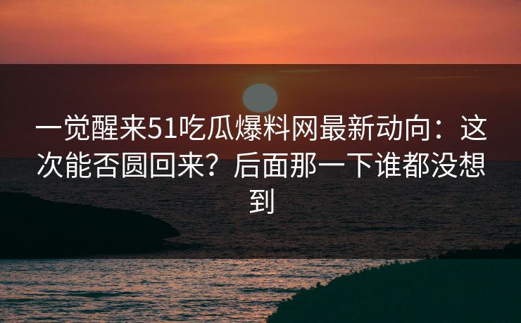 一觉醒来51吃瓜爆料网最新动向：这次能否圆回来？后面那一下谁都没想到