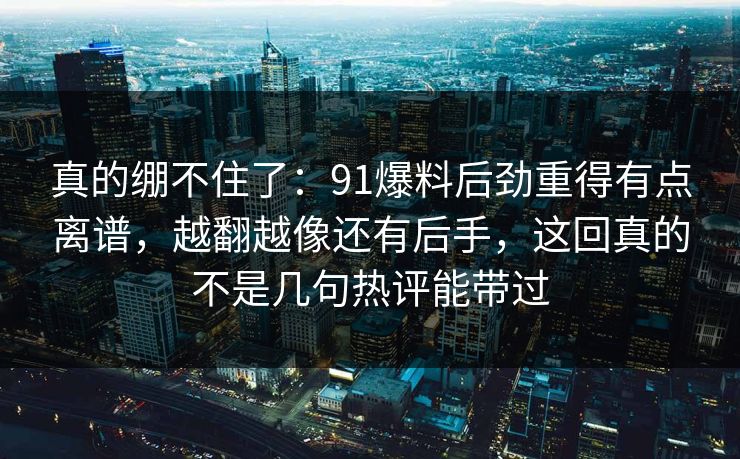 真的绷不住了:91爆料后劲重得有点离谱,越翻越像还有后手,这回真的不是几句热评能带过 真的绷不住了:91爆料后劲重得有点离谱,越翻越像还有后手,这回真的不是几句热评能带过